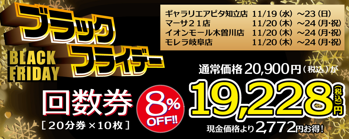 ブラックフライデー 回数券20分券×10枚が8%オフ! 通常価格20,900円のところ19,228円(税込)、現金価格よりも2,772円お得です! モレラ岐阜店：11/20～24、イオンモール木曽川店：11/20～24、マーサ21店：11/20～24 ギャラリエアピタ知立店：11/19～23