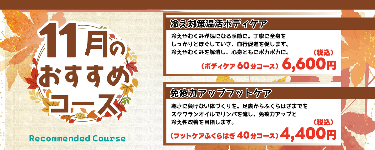 11月のおすすめコース 
                    ①冷え対策温活ボディケア：冷えやむくみが気になる季節に。丁寧に全身をしっかりともみほぐしていき、血行促進を促します。冷えやむくみを解消し、心身ともにポカポカに。ボディケア60分コース 6,600円(税込)
                    ②免疫力アップフットケア：寒さに負けない体づくりを。足裏からふくらはぎまでをスクワランオイルでリンパを流し、免疫力アップと冷え性改善を目指します。フットケア ふくらはぎ 40分コース 4,400円(税込)