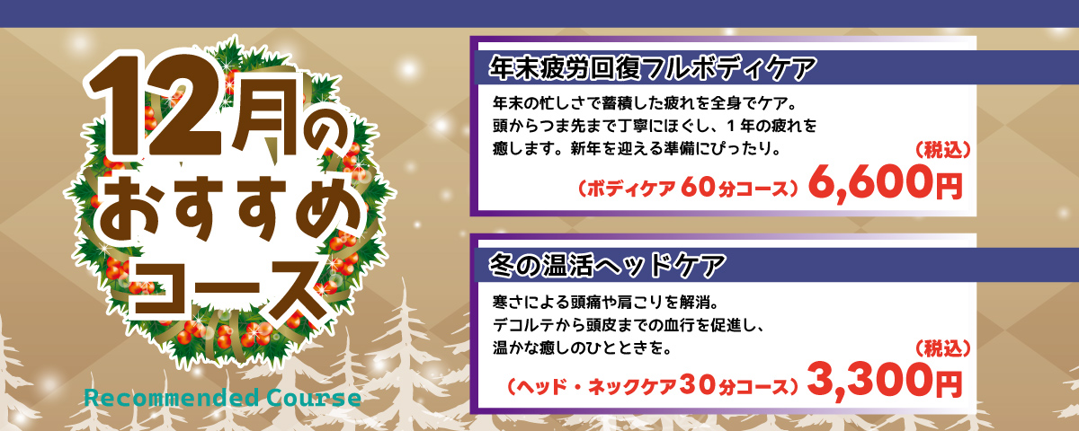 12月のおすすめコース 
                                ①年末疲労回復フルボディケア：年末の忙しさで蓄積した疲れを全身でケア。頭からつま先まで丁寧にほぐし、1年の疲れを癒します。新年を迎える準備にぴったり。ボディケア60分コース 6,600円(税込)
                                ②冬の温活ヘッドケア：寒さによる頭痛や肩こりを解消。デコルテから頭皮までの血行を促進し、温かな癒しのひと時を。ヘッド・ネックケア 30分コース 3,300円(税込)