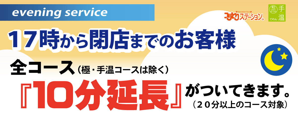 イブニングサービス 17時～閉店までのお客様 20分以上の全コース(極・手温コースは対象外) 施術時間を＋10分延長サービス! 回数券をご利用のお客様も対象です