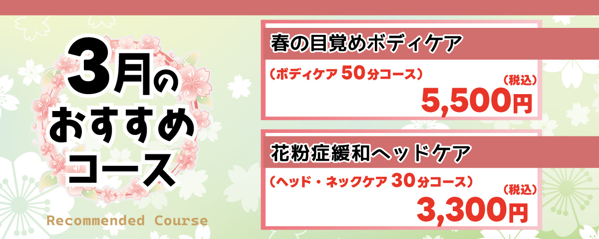 3月のおすすめコース
                            ①春の目覚めボディケア：春の訪れとともに体をリセット。全身のコリをほぐし、冬の間の凝りを解消。新生活に向けて心身をリフレッシュします。 ボディケア50分コース 5,500円(税込)
                            ②花粉症緩和ヘッドケア：花粉症の症状緩和に。頭皮や首、肩をほぐして血行を促進させ、目の周りをケア。頭重感も解消します。 ヘッド・ネックケア30分コース 3,300円(税込)